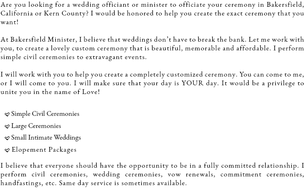 Are you looking for a wedding officiant or minister to officiate your ceremony in Bakersfield, California or Kern County? I would be honored to help you create the exact ceremony that you want! At Bakersfield Minister, I believe that weddings don’t have to break the bank. Let me work with you, to create a lovely custom ceremony that is beautiful, memorable and affordable. I perform simple civil ceremonies to extravagant events. I will work with you to help you create a completely customized ceremony. You can come to me, or I will come to you. I will make sure that your day is YOUR day. It would be a privilege to unite you in the name of Love! .Simple Civil Ceremonies
.Large Ceremonies
.Small Intimate Weddings
.Elopement Packages I believe that everyone should have the opportunity to be in a fully committed relationship. I perform civil ceremonies, wedding ceremonies, vow renewals, commitment ceremonies, handfastings, etc. Same day service is sometimes available.